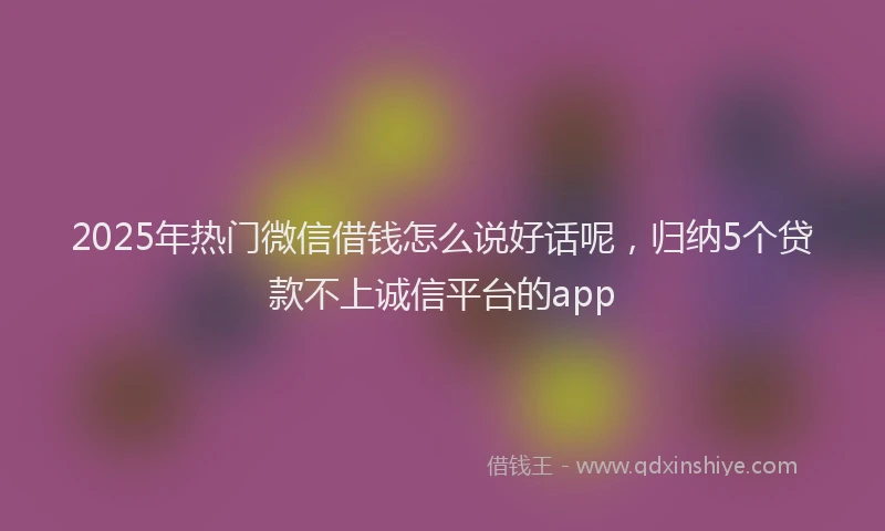 2025年热门微信借钱怎么说好话呢，归纳5个贷款不上诚信平台的app
