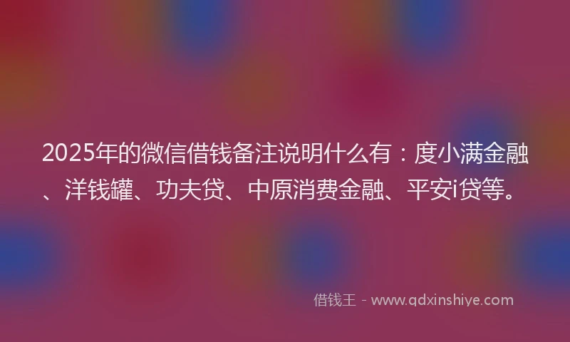2025年的微信借钱备注说明什么有：度小满金融、洋钱罐、功夫贷、中原消费金融、平安i贷等。