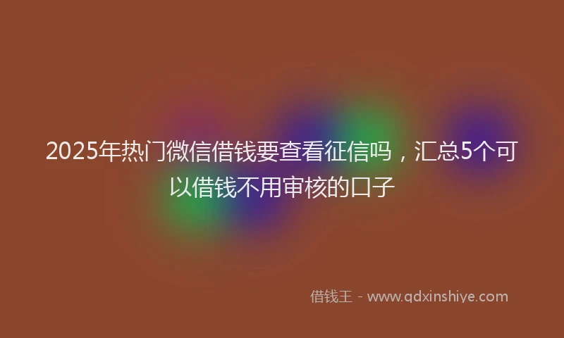 2025年热门微信借钱要查看征信吗，汇总5个可以借钱不用审核的口子
