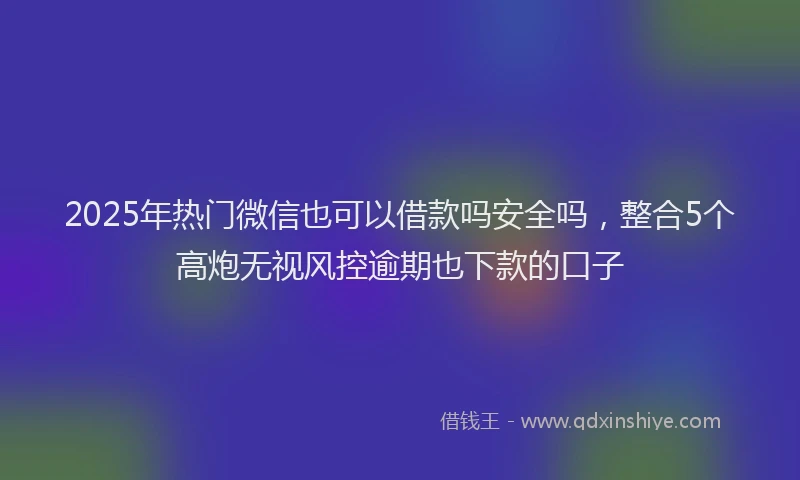 2025年热门微信也可以借款吗安全吗，整合5个高炮无视风控逾期也下款的口子