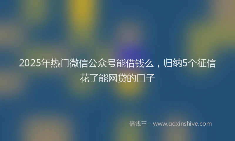2025年热门微信公众号能借钱么，归纳5个征信花了能网贷的口子
