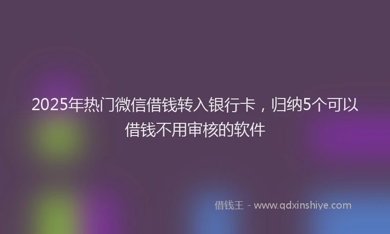 2025年热门微信借钱转入银行卡，归纳5个可以借钱不用审核的软件