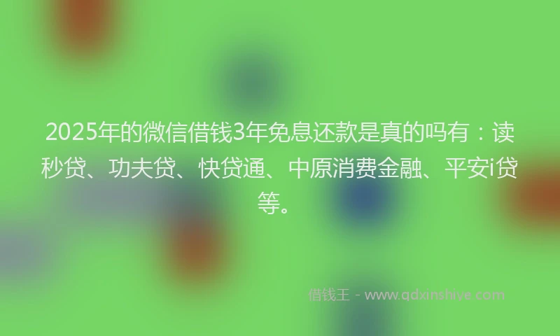 2025年的微信借钱3年免息还款是真的吗有：读秒贷、功夫贷、快贷通、中原消费金融、平安i贷等。
