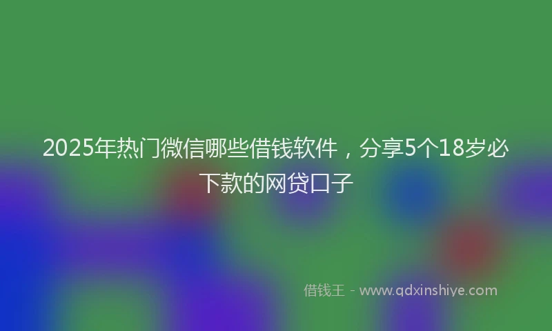 2025年热门微信哪些借钱软件，分享5个18岁必下款的网贷口子