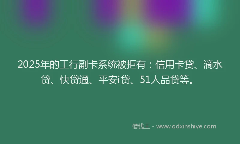 2025年的工行副卡系统被拒有：信用卡贷、滴水贷、快贷通、平安i贷、51人品贷等。