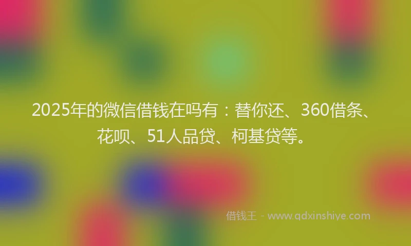2025年的微信借钱在吗有：替你还、360借条、花呗、51人品贷、柯基贷等。