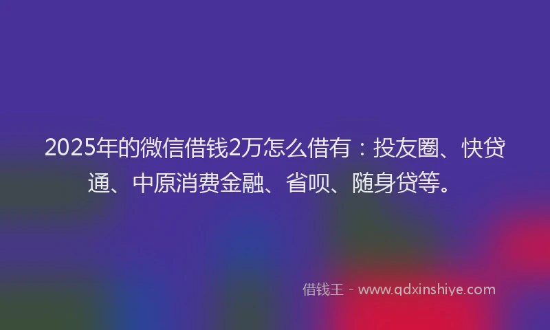 2025年的微信借钱2万怎么借有：投友圈、快贷通、中原消费金融、省呗、随身贷等。