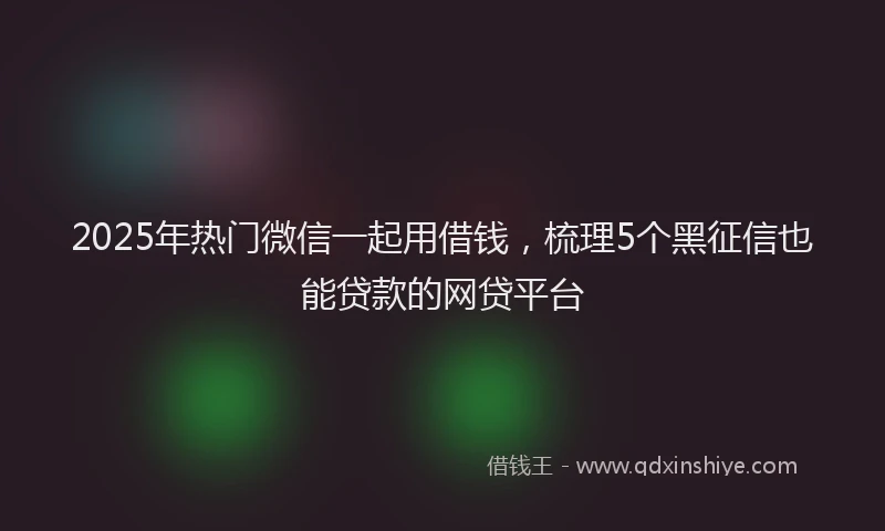 2025年热门微信一起用借钱，梳理5个黑征信也能贷款的网贷平台