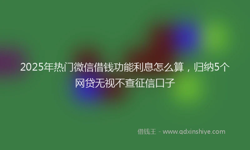 2025年热门微信借钱功能利息怎么算，归纳5个网贷无视不查征信口子
