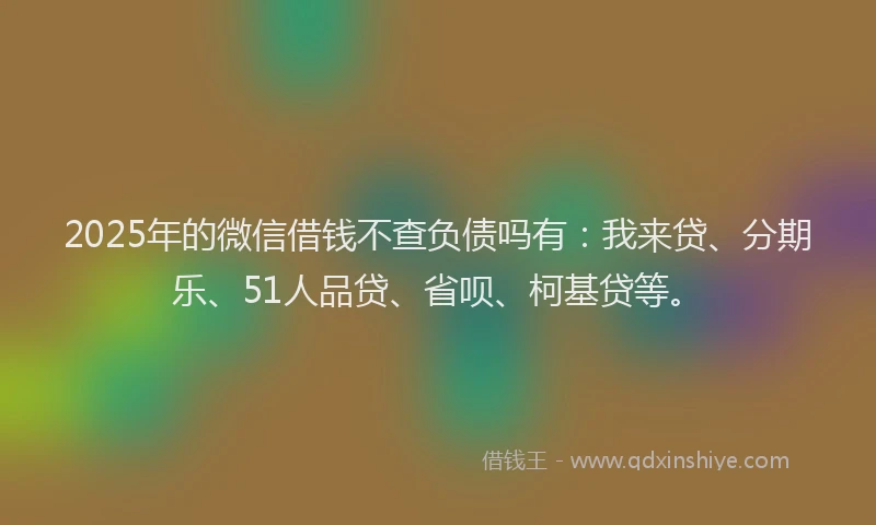 2025年的微信借钱不查负债吗有：我来贷、分期乐、51人品贷、省呗、柯基贷等。