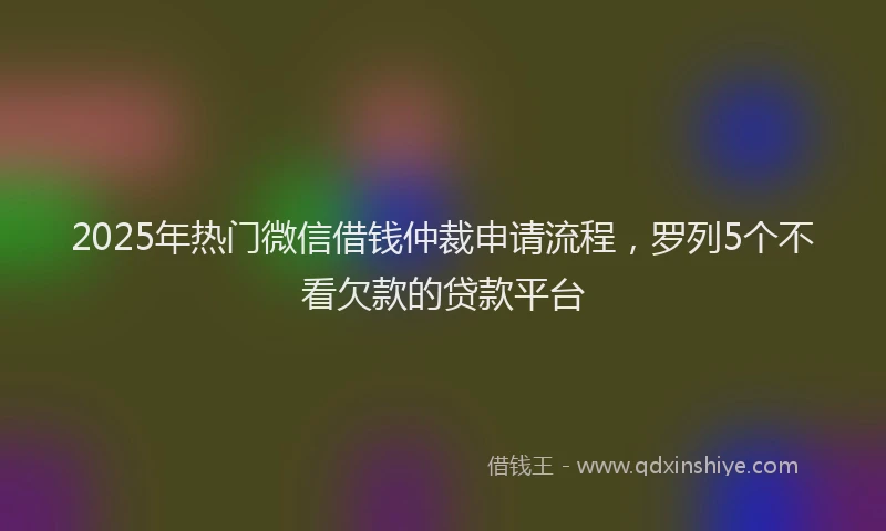 2025年热门微信借钱仲裁申请流程，罗列5个不看欠款的贷款平台