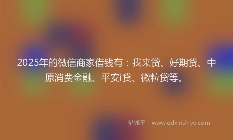 2025年的微信商家借钱有：我来贷、好期贷、中原消费金融、平安i贷、微粒贷等。