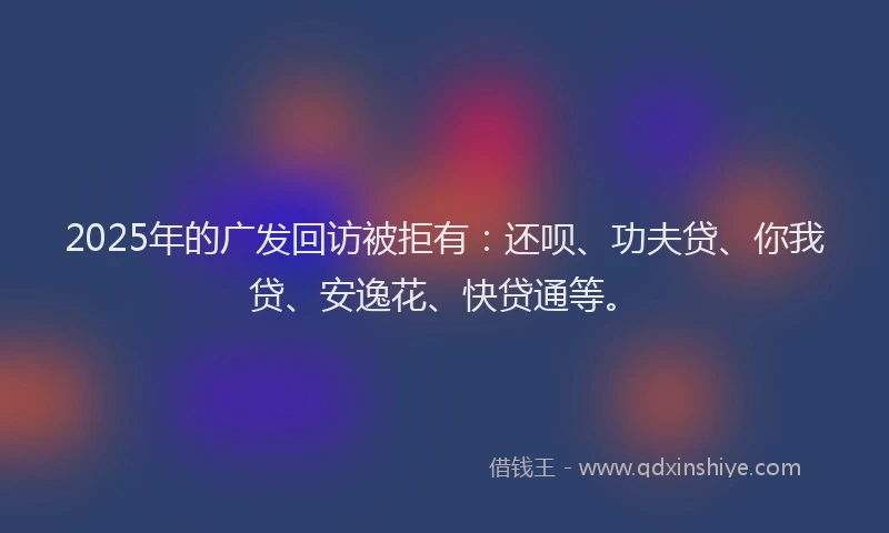 2025年的广发回访被拒有：还呗、功夫贷、你我贷、安逸花、快贷通等。