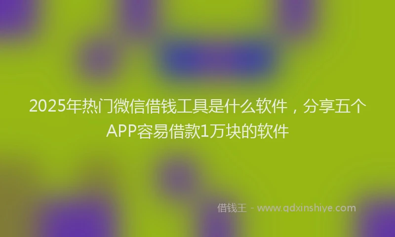 2025年热门微信借钱工具是什么软件，分享五个APP容易借款1万块的软件