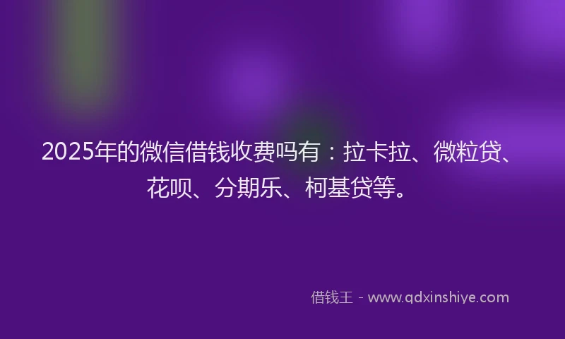 2025年的微信借钱收费吗有：拉卡拉、微粒贷、花呗、分期乐、柯基贷等。