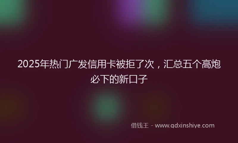 2025年热门广发信用卡被拒了次，汇总五个高炮必下的新口子