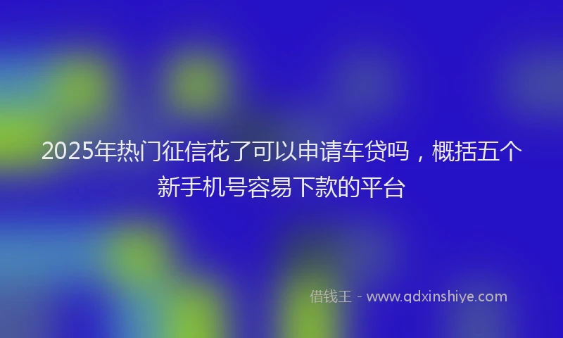 2025年热门征信花了可以申请车贷吗，概括五个新手机号容易下款的平台