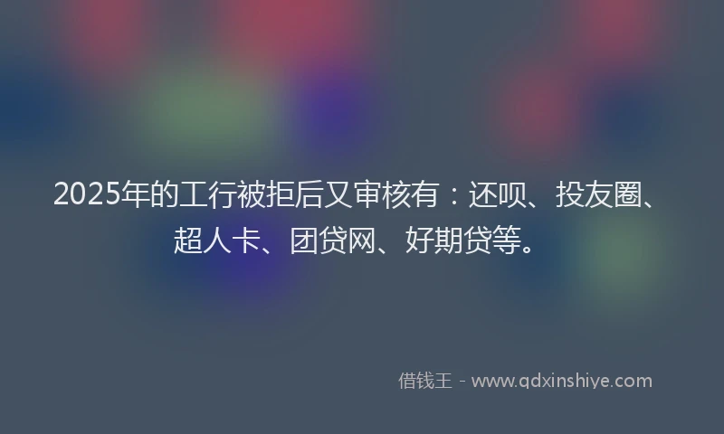 2025年的工行被拒后又审核有：还呗、投友圈、超人卡、团贷网、好期贷等。