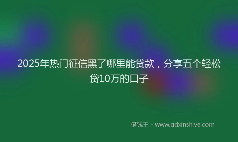 2025年热门征信黑了哪里能贷款，分享五个轻松贷10万的口子