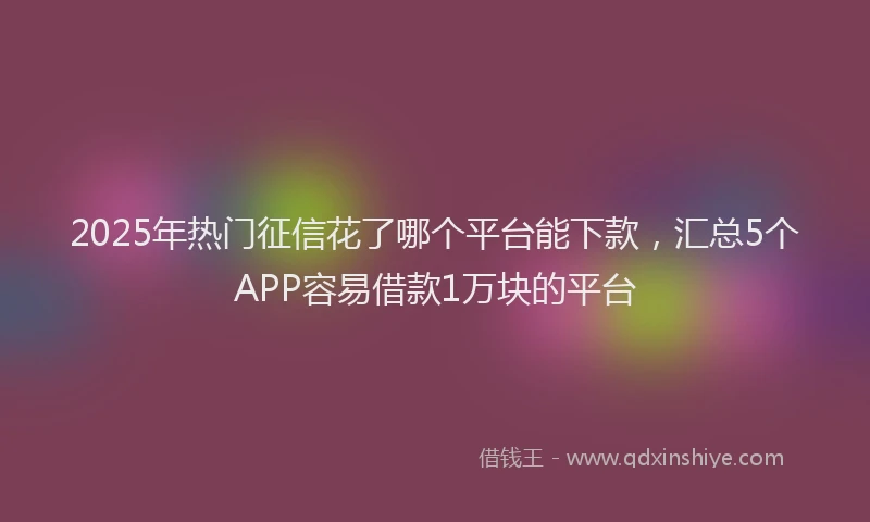 2025年热门征信花了哪个平台能下款，汇总5个APP容易借款1万块的平台