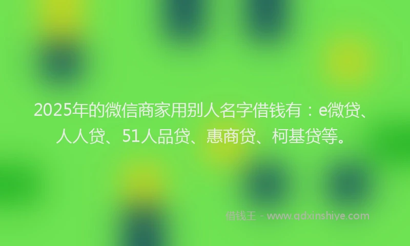 2025年的微信商家用别人名字借钱有：e微贷、人人贷、51人品贷、惠商贷、柯基贷等。