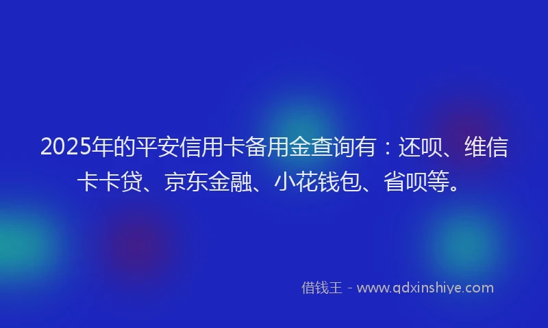 2025年的平安信用卡备用金查询有：还呗、维信卡卡贷、京东金融、小花钱包、省呗等。