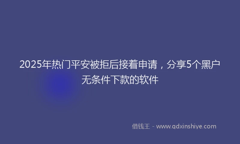2025年热门平安被拒后接着申请，分享5个黑户无条件下款的软件