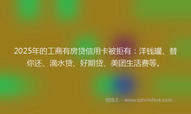 2025年的工商有房贷信用卡被拒有：洋钱罐、替你还、滴水贷、好期贷、美团生活费等。