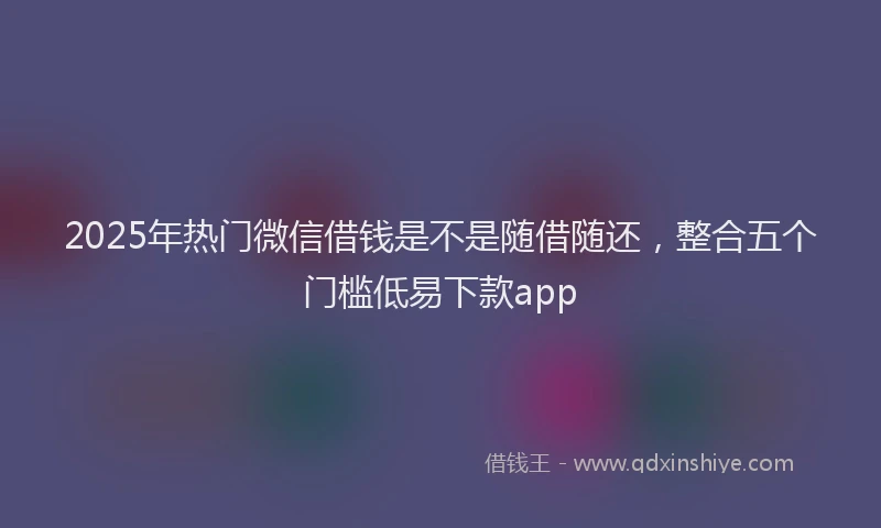 2025年热门微信借钱是不是随借随还，整合五个门槛低易下款app
