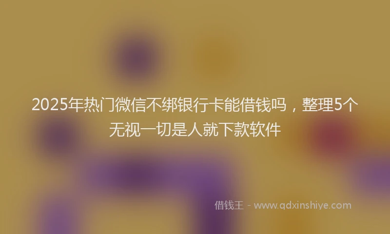 2025年热门微信不绑银行卡能借钱吗，整理5个无视一切是人就下款软件