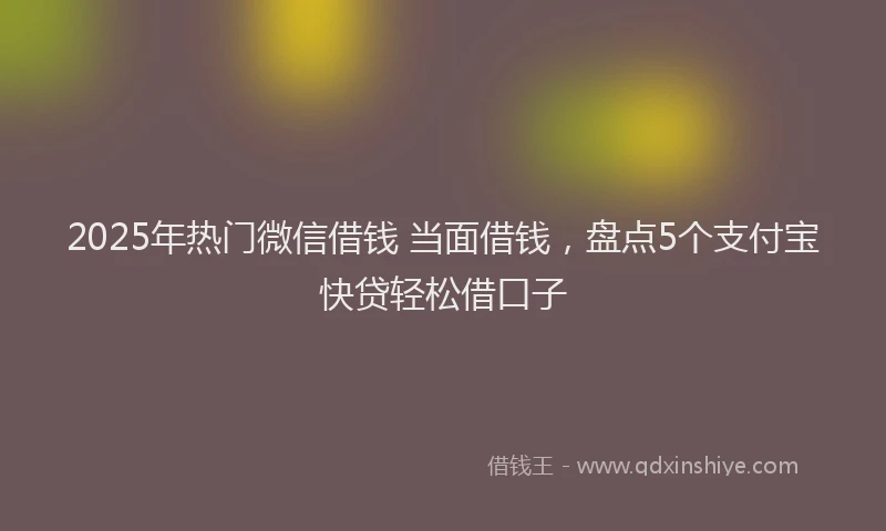 2025年热门微信借钱 当面借钱，盘点5个支付宝快贷轻松借口子
