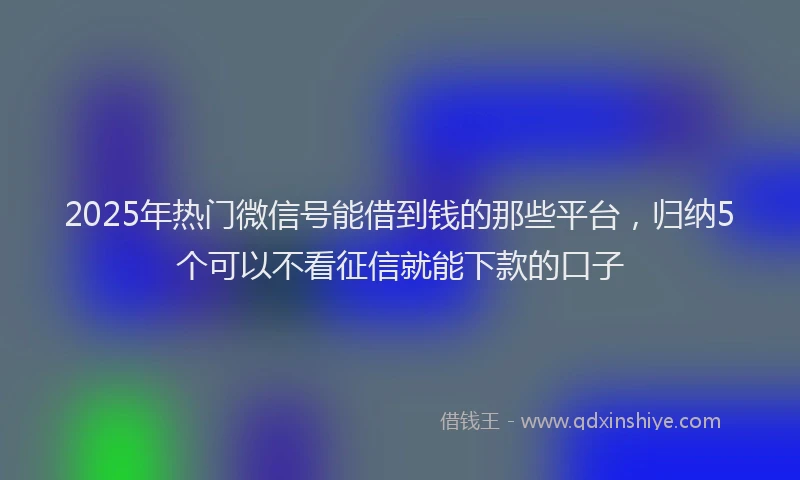2025年热门微信号能借到钱的那些平台，归纳5个可以不看征信就能下款的口子