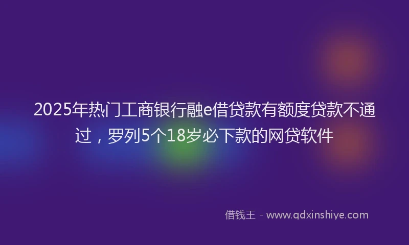 2025年热门工商银行融e借贷款有额度贷款不通过，罗列5个18岁必下款的网贷软件