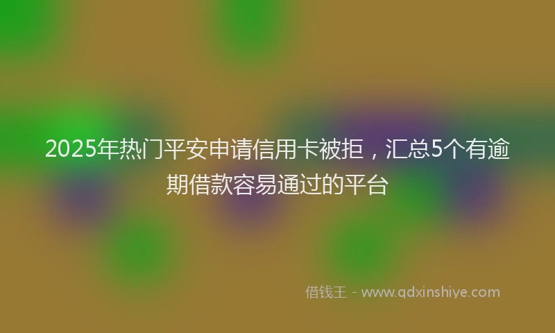2025年热门平安申请信用卡被拒，汇总5个有逾期借款容易通过的平台