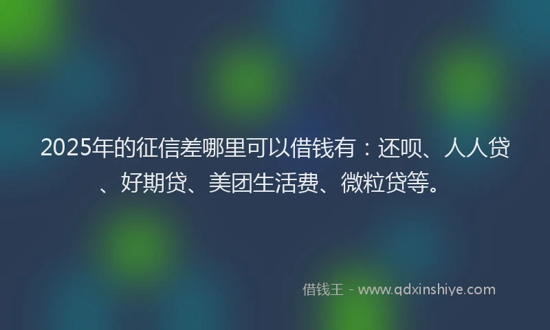 2025年的征信差哪里可以借钱有：还呗、人人贷、好期贷、美团生活费、微粒贷等。