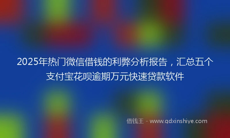 2025年热门微信借钱的利弊分析报告，汇总五个支付宝花呗逾期万元快速贷款软件