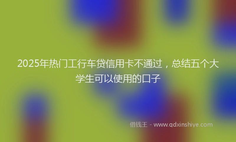 2025年热门工行车贷信用卡不通过，总结五个大学生可以使用的口子