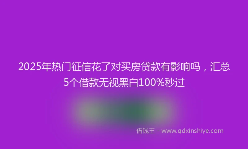 2025年热门征信花了对买房贷款有影响吗，汇总5个借款无视黑白100%秒过