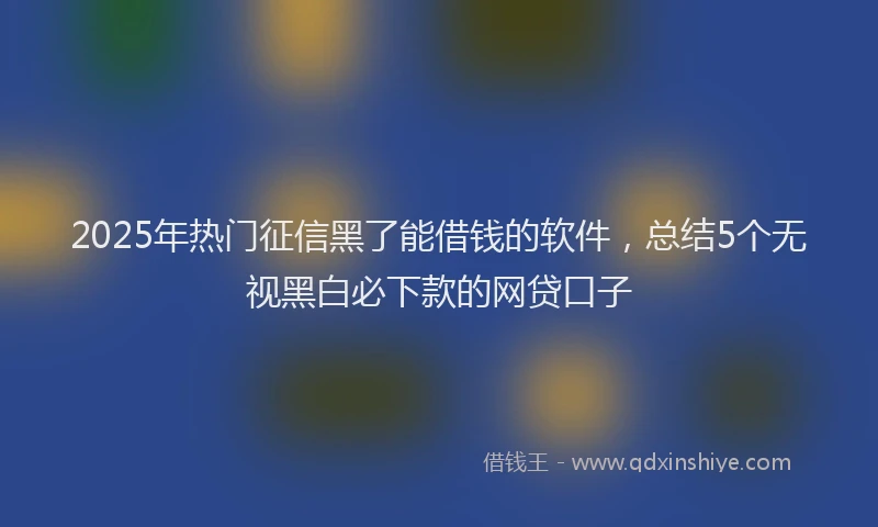 2025年热门征信黑了能借钱的软件，总结5个无视黑白必下款的网贷口子