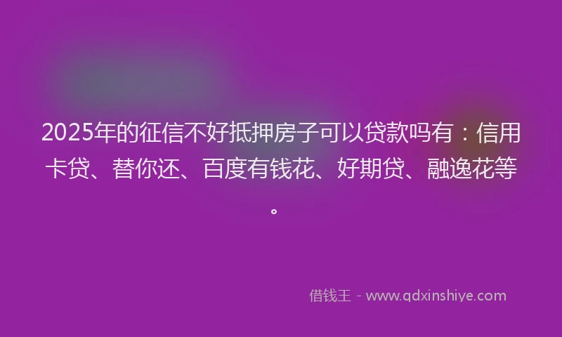 2025年的征信不好抵押房子可以贷款吗有：信用卡贷、替你还、百度有钱花、好期贷、融逸花等。