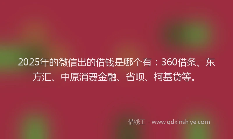 2025年的微信出的借钱是哪个有：360借条、东方汇、中原消费金融、省呗、柯基贷等。