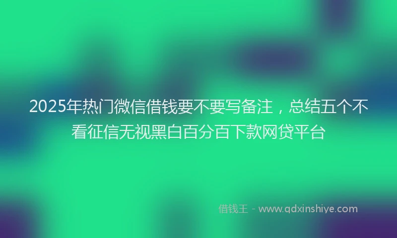2025年热门微信借钱要不要写备注，总结五个不看征信无视黑白百分百下款网贷平台