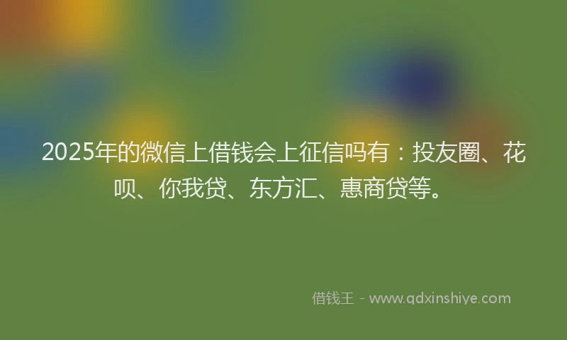 2025年的微信上借钱会上征信吗有：投友圈、花呗、你我贷、东方汇、惠商贷等。