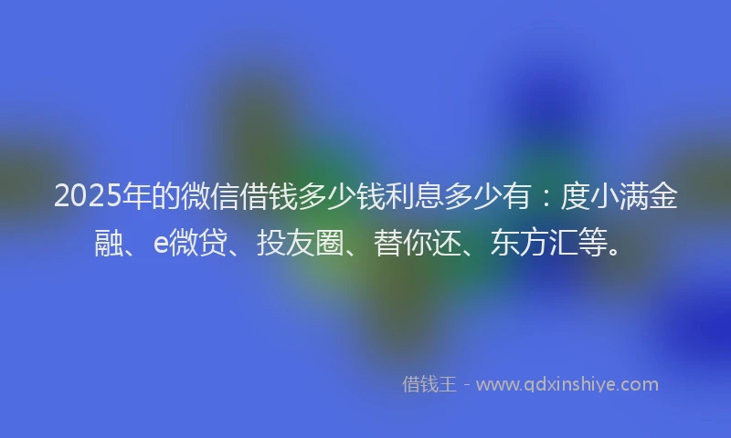 2025年的微信借钱多少钱利息多少有：度小满金融、e微贷、投友圈、替你还、东方汇等。