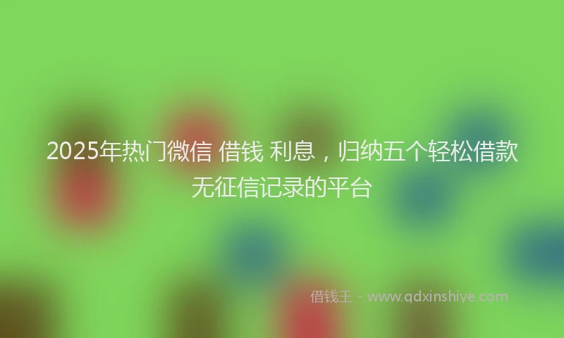2025年热门微信 借钱 利息，归纳五个轻松借款无征信记录的平台
