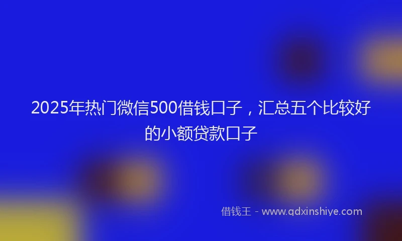 2025年热门微信500借钱口子，汇总五个比较好的小额贷款口子