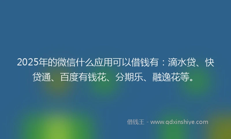 2025年的微信什么应用可以借钱有：滴水贷、快贷通、百度有钱花、分期乐、融逸花等。