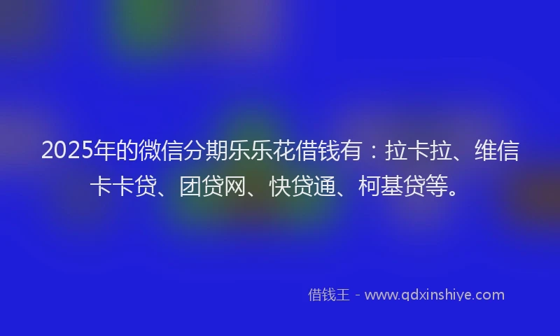 2025年的微信分期乐乐花借钱有：拉卡拉、维信卡卡贷、团贷网、快贷通、柯基贷等。