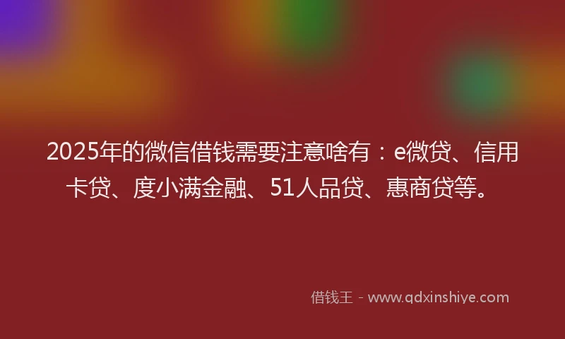 2025年的微信借钱需要注意啥有：e微贷、信用卡贷、度小满金融、51人品贷、惠商贷等。