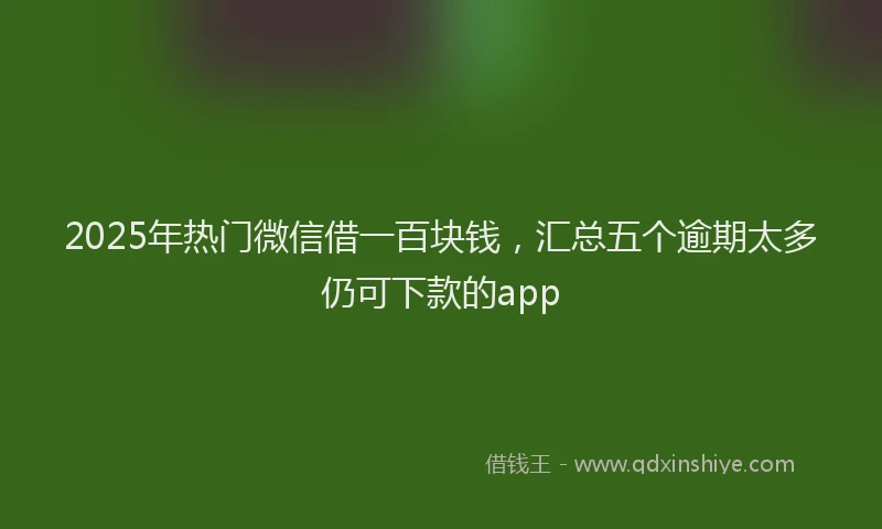 2025年热门微信借一百块钱，汇总五个逾期太多仍可下款的app